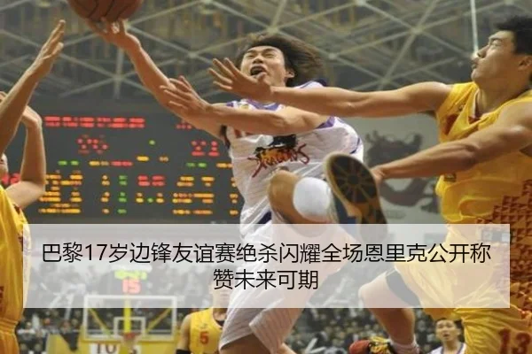 巴黎17岁边锋友谊赛绝杀闪耀全场恩里克公开称赞未来可期